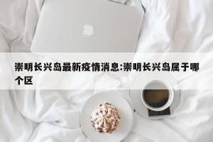 崇明长兴岛最新疫情消息:崇明长兴岛属于哪个区