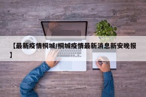 【最新疫情桐城/桐城疫情最新消息新安晚报】
