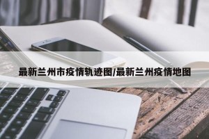 最新兰州市疫情轨迹图/最新兰州疫情地图