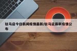 驻马店今日新闻疫情最新/驻马店最新疫情公布