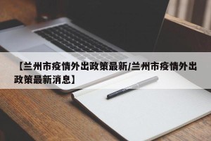 【兰州市疫情外出政策最新/兰州市疫情外出政策最新消息】