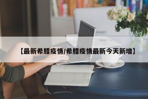 【最新希腊疫情/希腊疫情最新今天新增】