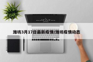 潍坊3月17日最新疫情/潍坊疫情动态