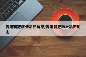 香港新冠疫情最新消息/香港新冠肺炎最新动态