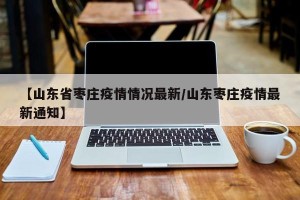 【山东省枣庄疫情情况最新/山东枣庄疫情最新通知】