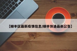 【顺丰区最新疫情信息/顺丰快递最新公告】