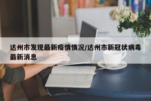 达州市发现最新疫情情况/达州市新冠状病毒最新消息