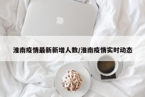 淮南疫情最新新增人数/淮南疫情实时动态