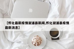 【怀化最新疫情溆浦县新闻,怀化溆浦县疫情最新消息】