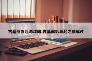 古墓丽影起源攻略:古墓丽影源起之战解读