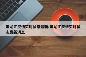 黑龙江疫情实时状态最新:黑龙江疫情实时状态最新消息