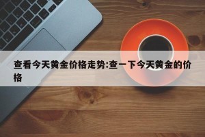 查看今天黄金价格走势:查一下今天黄金的价格