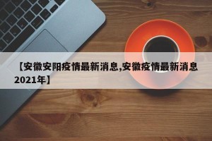 【安徽安阳疫情最新消息,安徽疫情最新消息2021年】