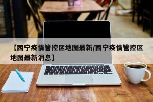【西宁疫情管控区地图最新/西宁疫情管控区地图最新消息】