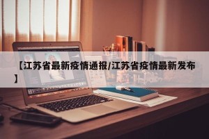 【江苏省最新疫情通报/江苏省疫情最新发布】