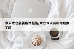 今天太仓最新疫情报告/太仓今天有新增病例了吗