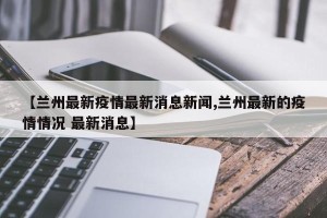 【兰州最新疫情最新消息新闻,兰州最新的疫情情况 最新消息】