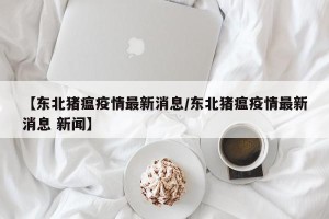 【东北猪瘟疫情最新消息/东北猪瘟疫情最新消息 新闻】