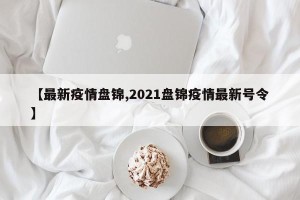 【最新疫情盘锦,2021盘锦疫情最新号令】