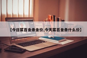 【今日菜百金条金价,今天菜百金条什么价】