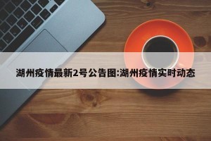 湖州疫情最新2号公告图:湖州疫情实时动态