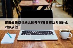 莆田最新疫情幼儿园开学/莆田市幼儿园什么时候放假