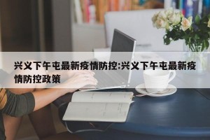 兴义下午屯最新疫情防控:兴义下午屯最新疫情防控政策