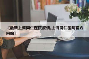 【最新上海同仁医院疫情,上海同仁医院官方网站】