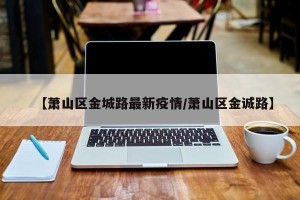【萧山区金城路最新疫情/萧山区金诚路】