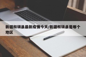 新疆和硕县最新疫情今天/新疆和硕县是哪个地区