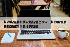 长沙疫情最新情况最新消息今天（长沙疫情最新情况最新消息今天新增）