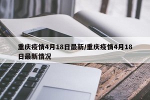 重庆疫情4月18日最新/重庆疫情4月18日最新情况