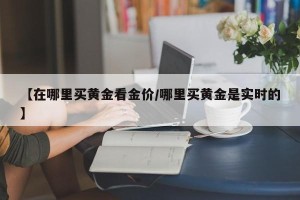 【在哪里买黄金看金价/哪里买黄金是实时的】