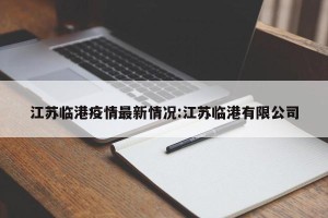 江苏临港疫情最新情况:江苏临港有限公司