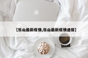 【乐山最新疫情,乐山最新疫情通报】