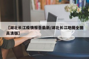 【湖北长江疫情报告最新/湖北长江地图全图高清版】