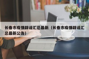 长春市疫情辟谣汇总最新（长春市疫情辟谣汇总最新公告）