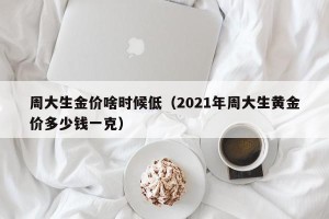 周大生金价啥时候低（2021年周大生黄金价多少钱一克）