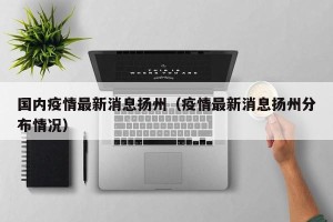 国内疫情最新消息扬州（疫情最新消息扬州分布情况）
